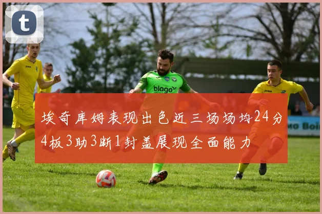 埃奇库姆表现出色近三场场均24分4板3助3断1封盖展现全面能力