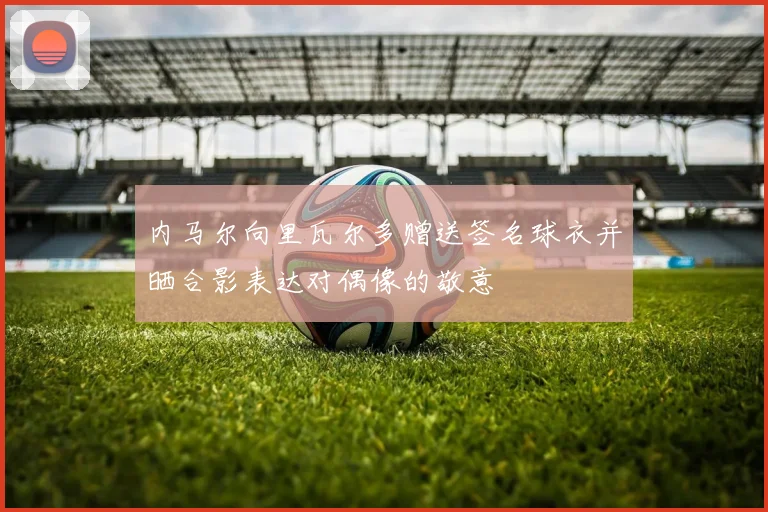 内马尔向里瓦尔多赠送签名球衣并晒合影表达对偶像的敬意