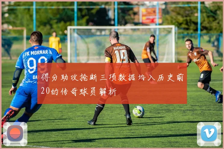得分助攻抢断三项数据均入历史前20的传奇球员解析