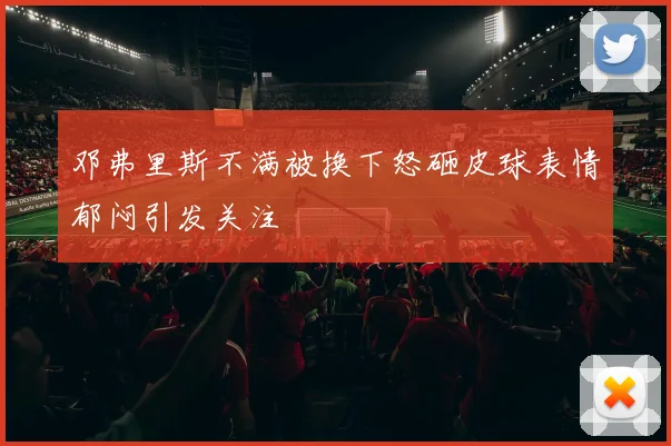 邓弗里斯不满被换下怒砸皮球表情郁闷引发关注