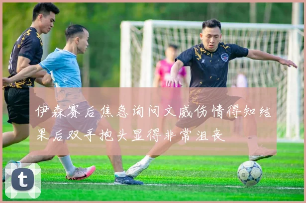 伊森赛后焦急询问文威伤情得知结果后双手抱头显得非常沮丧