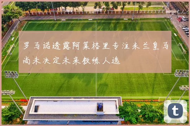 罗马诺透露阿莱格里专注米兰皇马尚未决定未来教练人选
