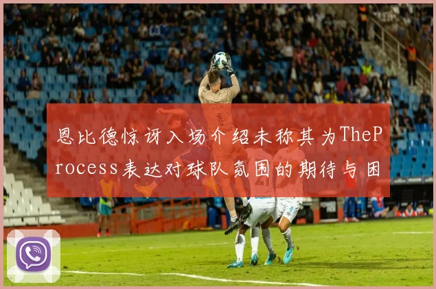 恩比德惊讶入场介绍未称其为TheProcess表达对球队氛围的期待与困惑