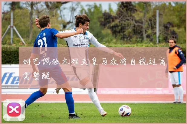 姆巴佩独木难支皇马众将自视过高需警醒