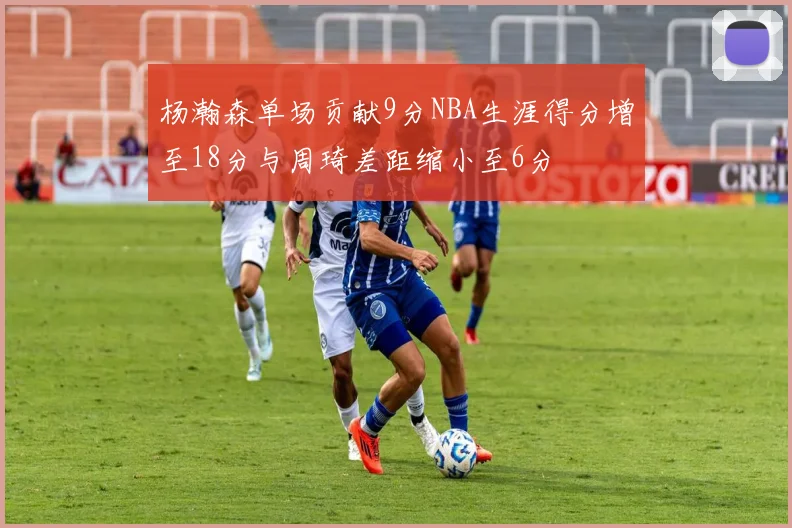 杨瀚森单场贡献9分NBA生涯得分增至18分与周琦差距缩小至6分
