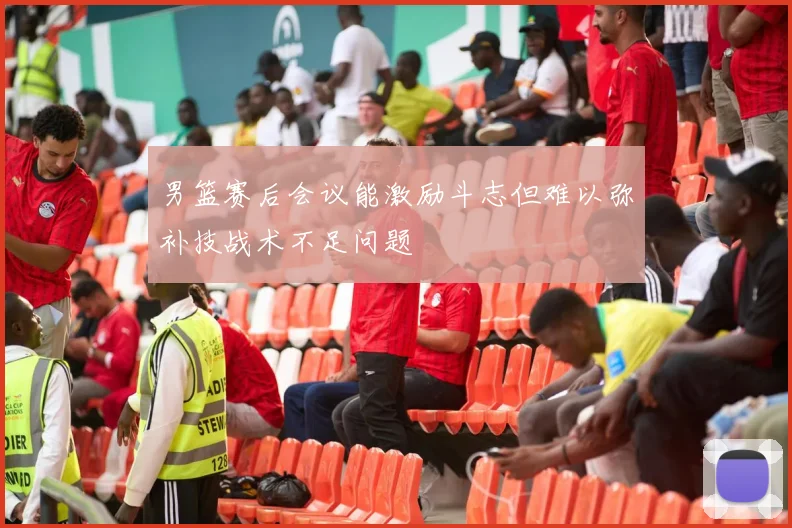 男篮赛后会议能激励斗志但难以弥补技战术不足问题