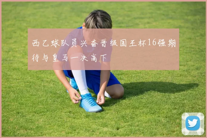 西乙球队员兴奋晋级国王杯16强期待与皇马一决高下