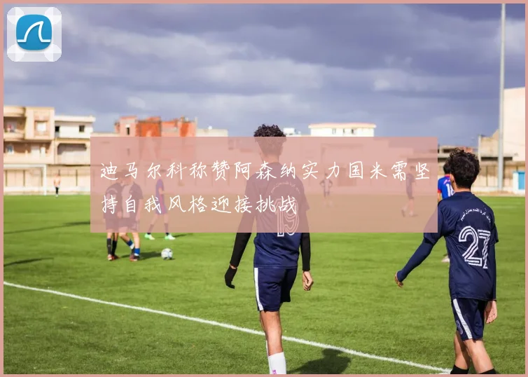 迪马尔科称赞阿森纳实力国米需坚持自我风格迎接挑战