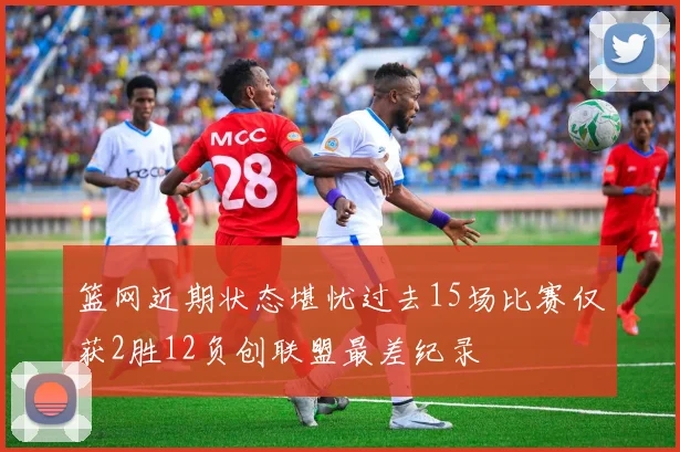 篮网近期状态堪忧过去15场比赛仅获2胜12负创联盟最差纪录