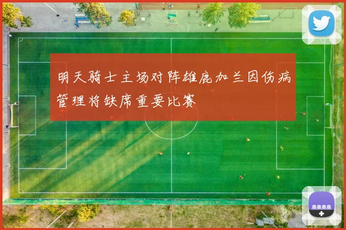 明天骑士主场对阵雄鹿加兰因伤病管理将缺席重要比赛