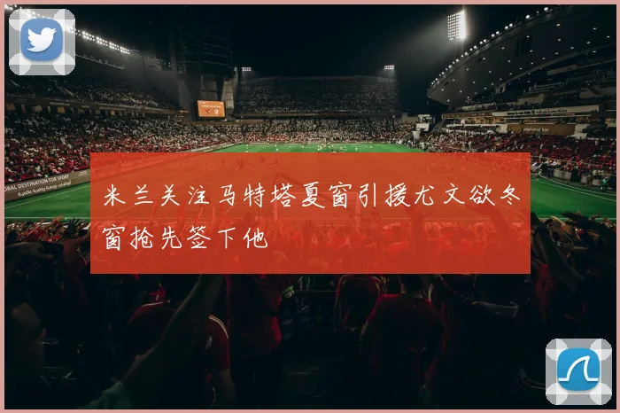 米兰关注马特塔夏窗引援尤文欲冬窗抢先签下他
