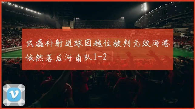 武磊补射进球因越位被判无效海港依然落后河南队1-2