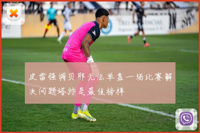皮雷强调贝耶无法单靠一场比赛解决问题塔帅是最佳榜样