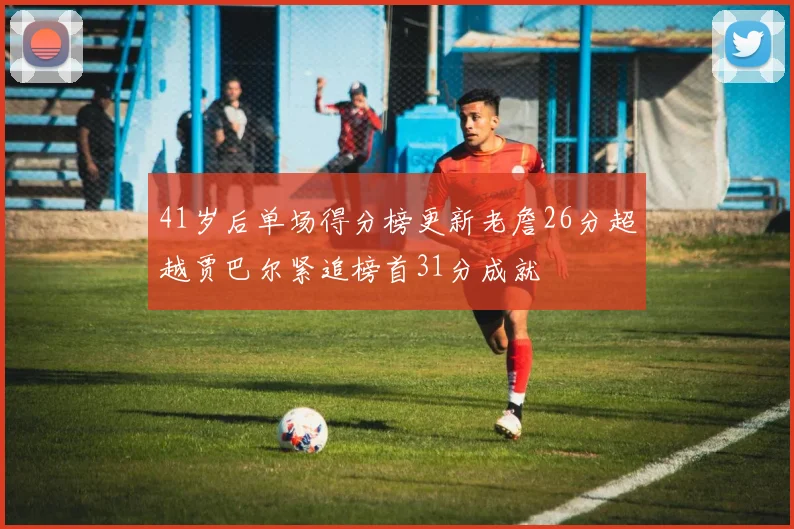 41岁后单场得分榜更新老詹26分超越贾巴尔紧追榜首31分成就