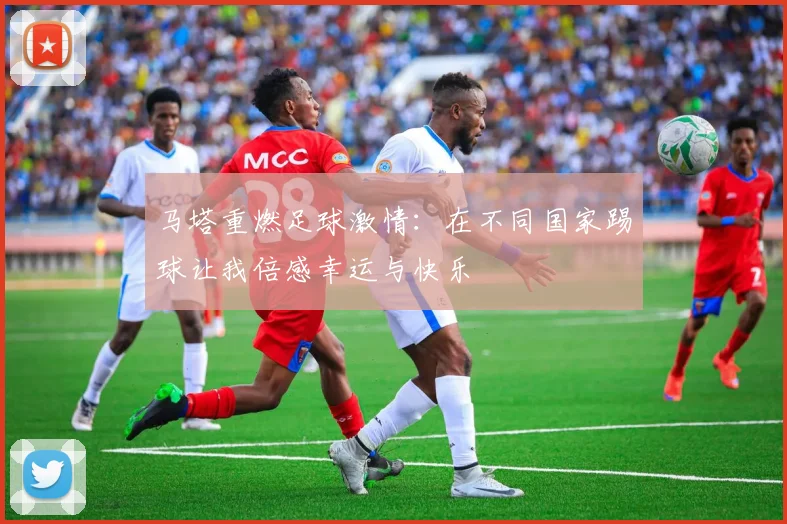 马塔重燃足球激情：在不同国家踢球让我倍感幸运与快乐