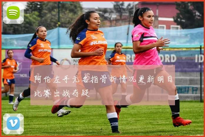阿伦左手无名指骨折情况更新明日比赛出战存疑