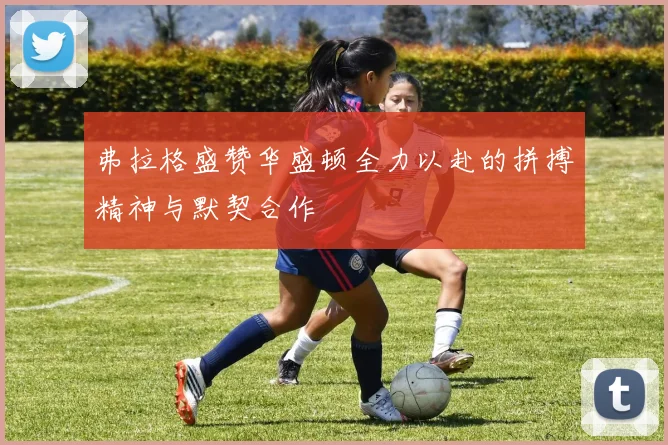弗拉格盛赞华盛顿全力以赴的拼搏精神与默契合作