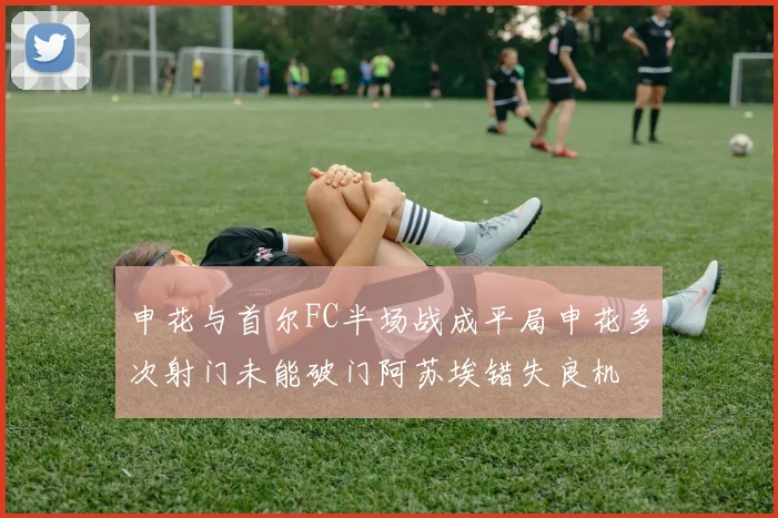 申花与首尔FC半场战成平局申花多次射门未能破门阿苏埃错失良机
