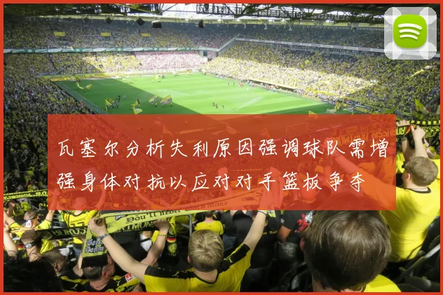 瓦塞尔分析失利原因强调球队需增强身体对抗以应对对手篮板争夺
