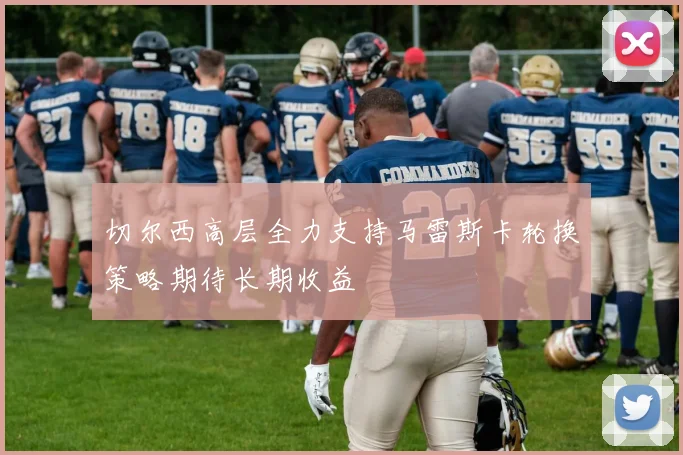 切尔西高层全力支持马雷斯卡轮换策略期待长期收益