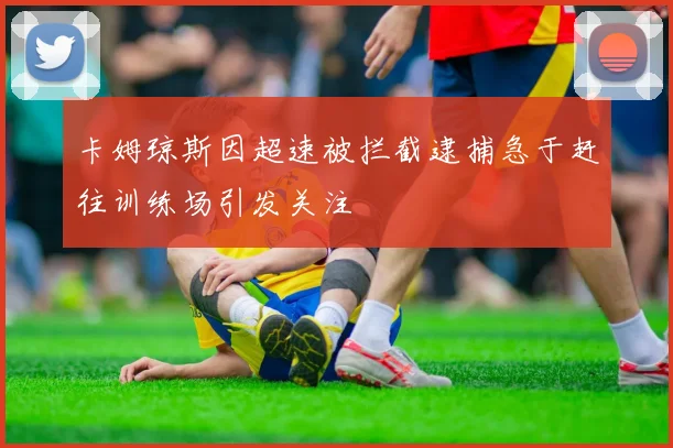 卡姆琼斯因超速被拦截逮捕急于赶往训练场引发关注