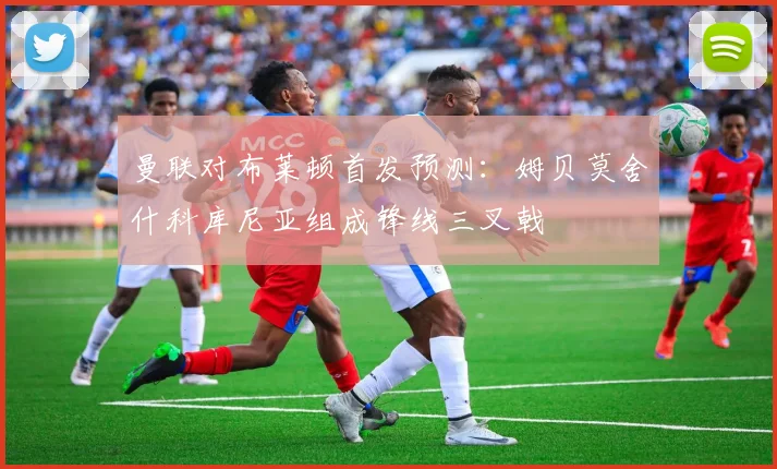 曼联对布莱顿首发预测：姆贝莫舍什科库尼亚组成锋线三叉戟