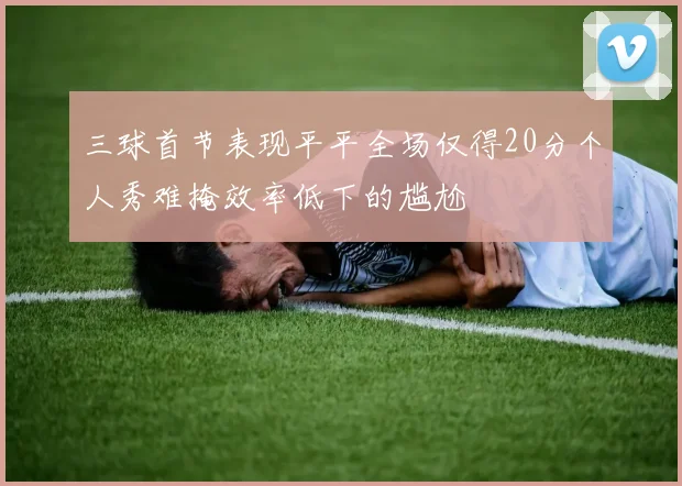 三球首节表现平平全场仅得20分个人秀难掩效率低下的尴尬