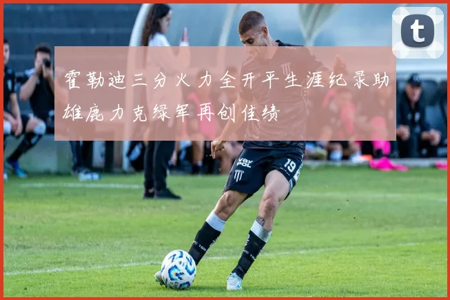 霍勒迪三分火力全开平生涯纪录助雄鹿力克绿军再创佳绩