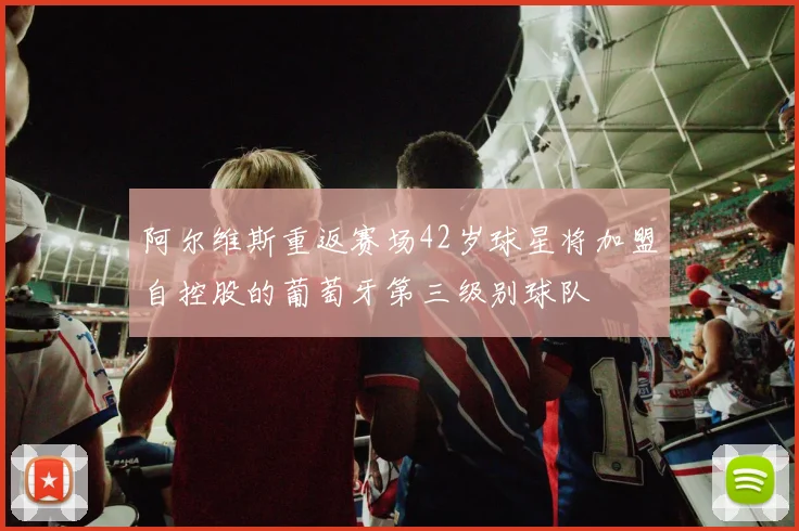 阿尔维斯重返赛场42岁球星将加盟自控股的葡萄牙第三级别球队
